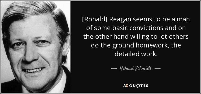 [Ronald] Reagan seems to be a man of some basic convictions and on the other hand willing to let others do the ground homework, the detailed work. - Helmut Schmidt
