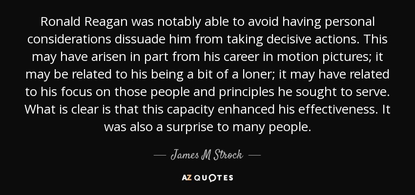 Ronald Reagan was notably able to avoid having personal considerations dissuade him from taking decisive actions. This may have arisen in part from his career in motion pictures; it may be related to his being a bit of a loner; it may have related to his focus on those people and principles he sought to serve. What is clear is that this capacity enhanced his effectiveness. It was also a surprise to many people. - James M Strock