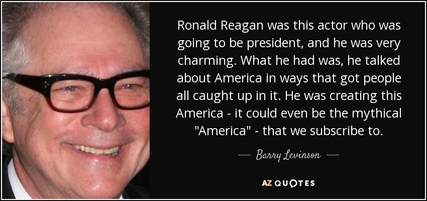 Ronald Reagan was this actor who was going to be president, and he was very charming. What he had was, he talked about America in ways that got people all caught up in it. He was creating this America - it could even be the mythical 
