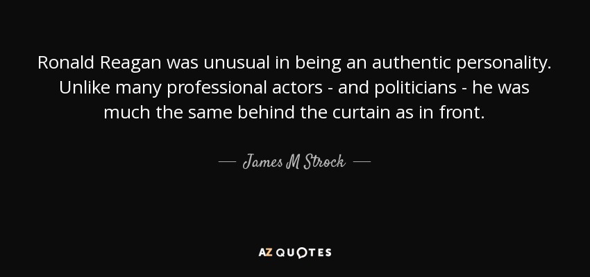 Ronald Reagan was unusual in being an authentic personality. Unlike many professional actors - and politicians - he was much the same behind the curtain as in front. - James M Strock