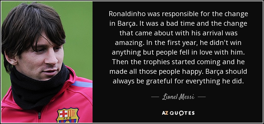 Ronaldinho was responsible for the change in Barça. It was a bad time and the change that came about with his arrival was amazing. In the first year, he didn't win anything but people fell in love with him. Then the trophies started coming and he made all those people happy. Barça should always be grateful for everything he did. - Lionel Messi