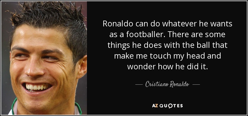 Ronaldo can do whatever he wants as a footballer. There are some things he does with the ball that make me touch my head and wonder how he did it. - Cristiano Ronaldo