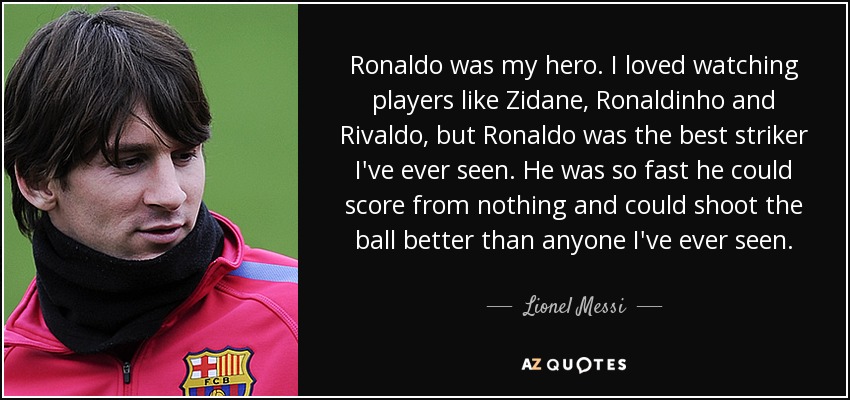Ronaldo was my hero. I loved watching players like Zidane, Ronaldinho and Rivaldo, but Ronaldo was the best striker I've ever seen. He was so fast he could score from nothing and could shoot the ball better than anyone I've ever seen. - Lionel Messi