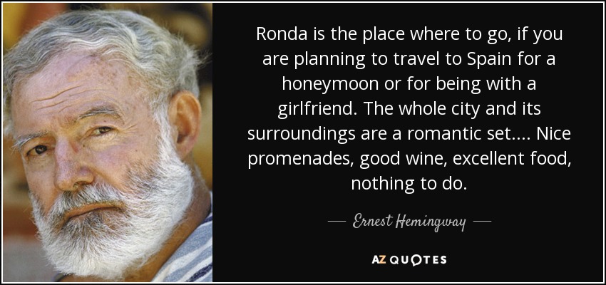 Ronda is the place where to go, if you are planning to travel to Spain for a honeymoon or for being with a girlfriend. The whole city and its surroundings are a romantic set. ... Nice promenades, good wine, excellent food, nothing to do. - Ernest Hemingway