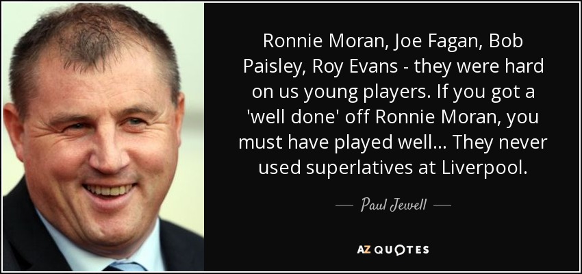 Ronnie Moran, Joe Fagan, Bob Paisley, Roy Evans - they were hard on us young players. If you got a 'well done' off Ronnie Moran, you must have played well... They never used superlatives at Liverpool. - Paul Jewell