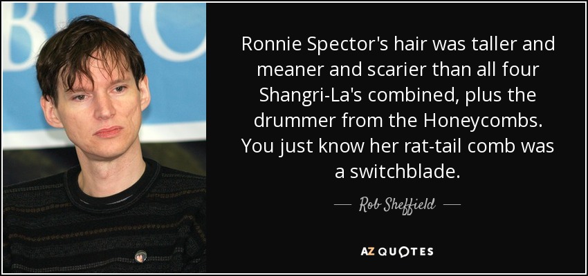 Ronnie Spector's hair was taller and meaner and scarier than all four Shangri-La's combined, plus the drummer from the Honeycombs. You just know her rat-tail comb was a switchblade. - Rob Sheffield