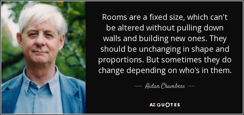 Rooms are a fixed size, which can't be altered without pulling down walls and building new ones. They should be unchanging in shape and proportions. But sometimes they do change depending on who's in them. - Aidan Chambers