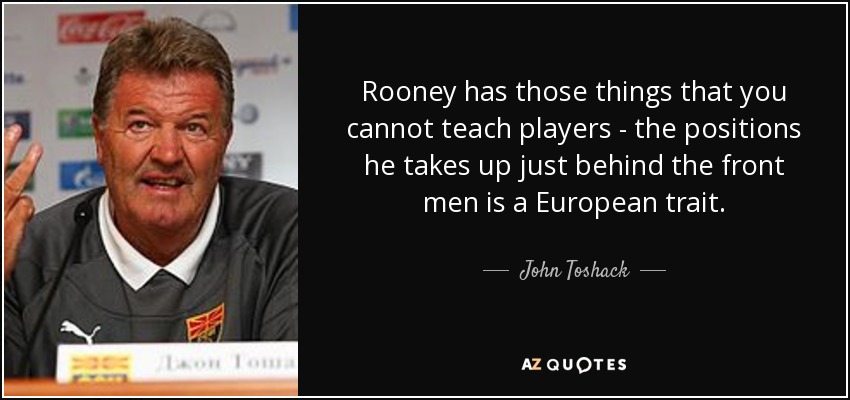 Rooney has those things that you cannot teach players - the positions he takes up just behind the front men is a European trait. - John Toshack