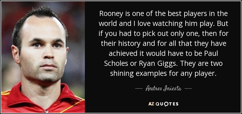 Rooney is one of the best players in the world and I love watching him play. But if you had to pick out only one, then for their history and for all that they have achieved it would have to be Paul Scholes or Ryan Giggs. They are two shining examples for any player. - Andres Iniesta