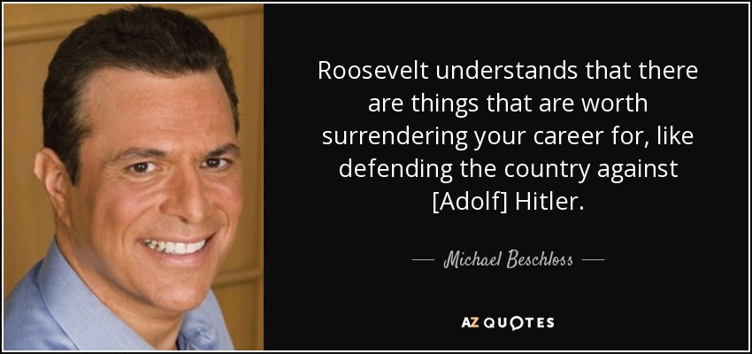 Roosevelt understands that there are things that are worth surrendering your career for, like defending the country against [Adolf] Hitler. - Michael Beschloss