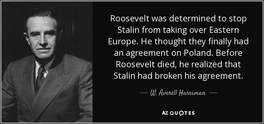 Roosevelt was determined to stop Stalin from taking over Eastern Europe. He thought they finally had an agreement on Poland. Before Roosevelt died, he realized that Stalin had broken his agreement. - W. Averell Harriman