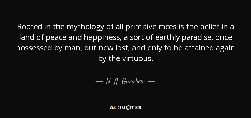 Rooted in the mythology of all primitive races is the belief in a land of peace and happiness, a sort of earthly paradise, once possessed by man, but now lost, and only to be attained again by the virtuous. - H. A. Guerber
