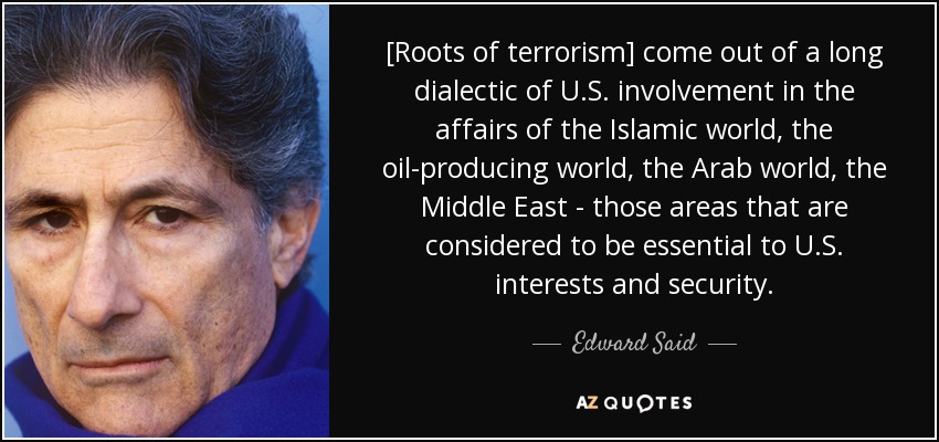 [Roots of terrorism] come out of a long dialectic of U.S. involvement in the affairs of the Islamic world, the oil-producing world, the Arab world, the Middle East - those areas that are considered to be essential to U.S. interests and security. - Edward Said