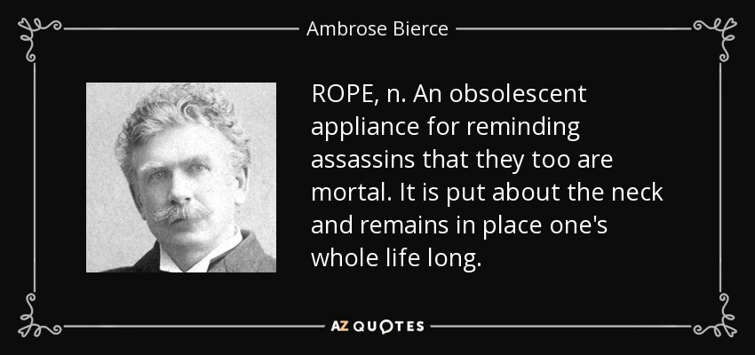 ROPE, n. An obsolescent appliance for reminding assassins that they too are mortal. It is put about the neck and remains in place one's whole life long. - Ambrose Bierce