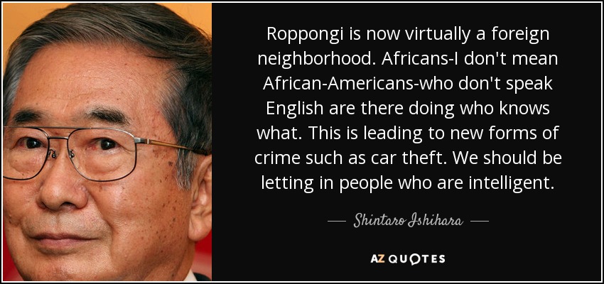 Roppongi is now virtually a foreign neighborhood. Africans-I don't mean African-Americans-who don't speak English are there doing who knows what. This is leading to new forms of crime such as car theft. We should be letting in people who are intelligent. - Shintaro Ishihara