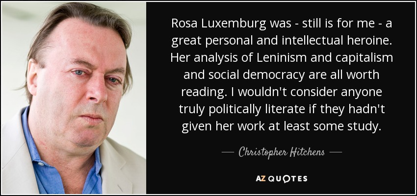 Rosa Luxemburg was - still is for me - a great personal and intellectual heroine. Her analysis of Leninism and capitalism and social democracy are all worth reading. I wouldn't consider anyone truly politically literate if they hadn't given her work at least some study. - Christopher Hitchens