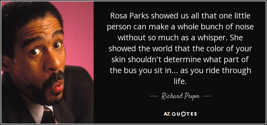 Rosa Parks showed us all that one little person can make a whole bunch of noise without so much as a whisper. She showed the world that the color of your skin shouldn't determine what part of the bus you sit in... as you ride through life. - Richard Pryor