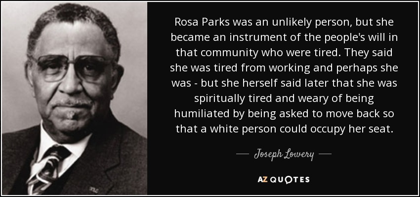 Rosa Parks was an unlikely person, but she became an instrument of the people's will in that community who were tired. They said she was tired from working and perhaps she was - but she herself said later that she was spiritually tired and weary of being humiliated by being asked to move back so that a white person could occupy her seat. - Joseph Lowery