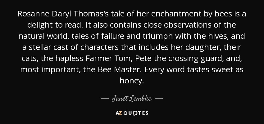 Rosanne Daryl Thomas's tale of her enchantment by bees is a delight to read. It also contains close observations of the natural world, tales of failure and triumph with the hives, and a stellar cast of characters that includes her daughter, their cats, the hapless Farmer Tom, Pete the crossing guard, and, most important, the Bee Master. Every word tastes sweet as honey. - Janet Lembke