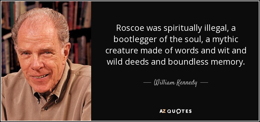Roscoe was spiritually illegal, a bootlegger of the soul, a mythic creature made of words and wit and wild deeds and boundless memory. - William Kennedy