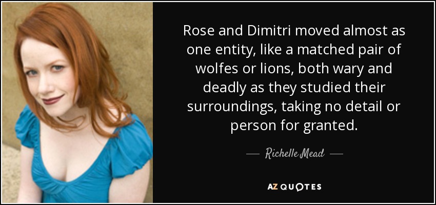 Rose and Dimitri moved almost as one entity, like a matched pair of wolfes or lions, both wary and deadly as they studied their surroundings, taking no detail or person for granted. - Richelle Mead