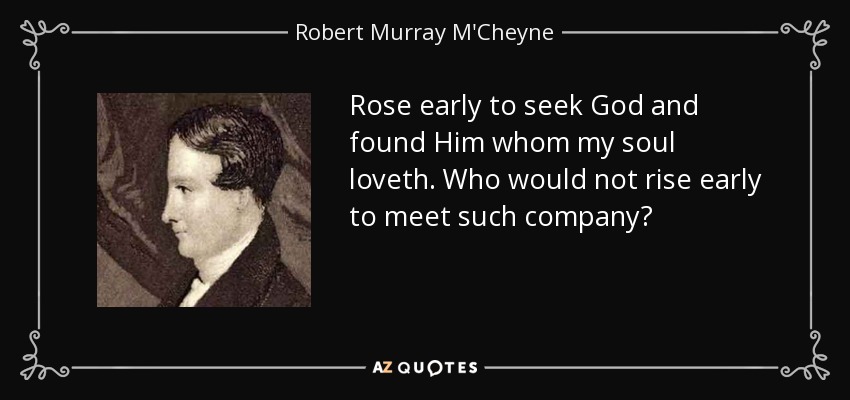 Rose early to seek God and found Him whom my soul loveth. Who would not rise early to meet such company? - Robert Murray M'Cheyne