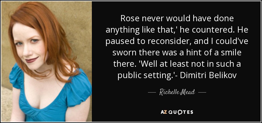 Rose never would have done anything like that,' he countered. He paused to reconsider, and I could've sworn there was a hint of a smile there. 'Well at least not in such a public setting.'- Dimitri Belikov - Richelle Mead