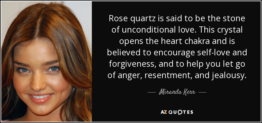 Rose quartz is said to be the stone of unconditional love. This crystal opens the heart chakra and is believed to encourage self-love and forgiveness, and to help you let go of anger, resentment, and jealousy. - Miranda Kerr