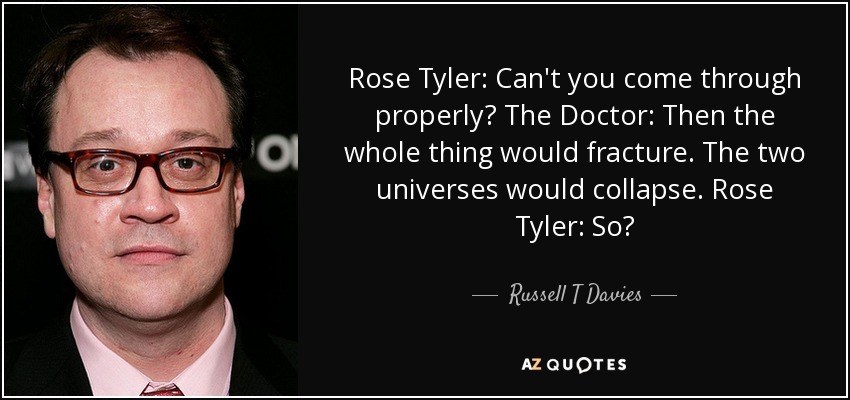 Rose Tyler: Can't you come through properly? The Doctor: Then the whole thing would fracture. The two universes would collapse. Rose Tyler: So? - Russell T Davies