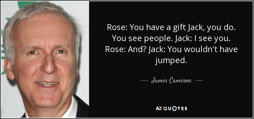 Rose: You have a gift Jack, you do. You see people. Jack: I see you. Rose: And? Jack: You wouldn't have jumped. - James Cameron