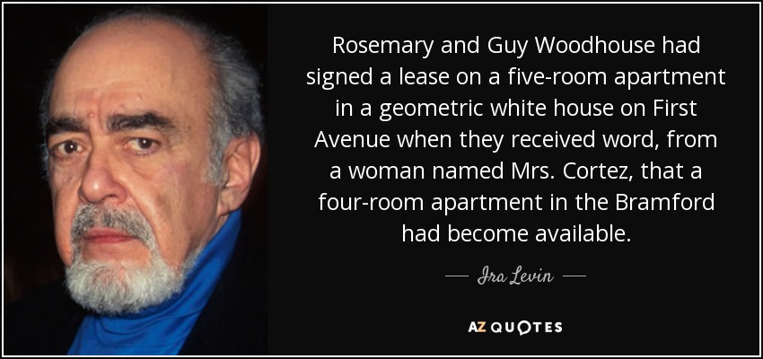 Rosemary and Guy Woodhouse had signed a lease on a five-room apartment in a geometric white house on First Avenue when they received word, from a woman named Mrs. Cortez, that a four-room apartment in the Bramford had become available. - Ira Levin