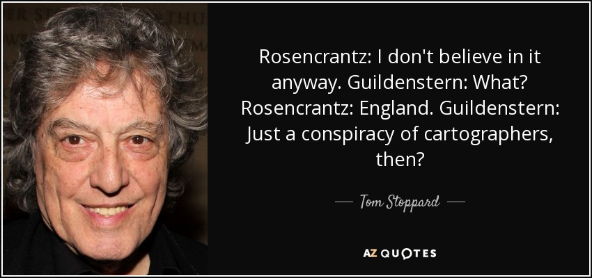 Rosencrantz: I don't believe in it anyway. Guildenstern: What? Rosencrantz: England. Guildenstern: Just a conspiracy of cartographers, then? - Tom Stoppard