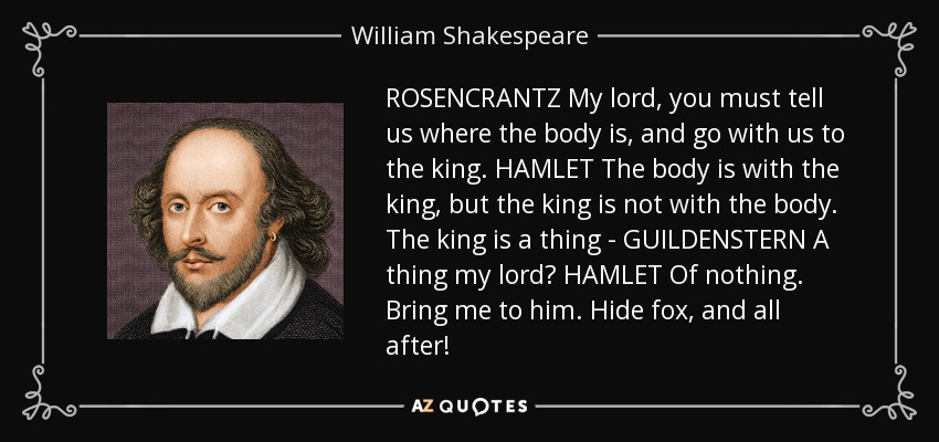 ROSENCRANTZ My lord, you must tell us where the body is, and go with us to the king. HAMLET The body is with the king, but the king is not with the body. The king is a thing - GUILDENSTERN A thing my lord? HAMLET Of nothing. Bring me to him. Hide fox, and all after! - William Shakespeare