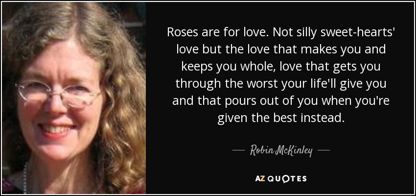 Roses are for love. Not silly sweet-hearts' love but the love that makes you and keeps you whole, love that gets you through the worst your life'll give you and that pours out of you when you're given the best instead. - Robin McKinley