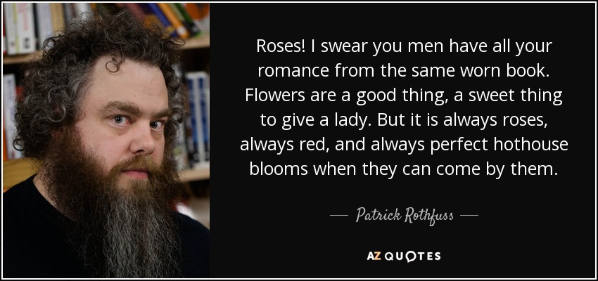 Roses! I swear you men have all your romance from the same worn book. Flowers are a good thing, a sweet thing to give a lady. But it is always roses, always red, and always perfect hothouse blooms when they can come by them. - Patrick Rothfuss