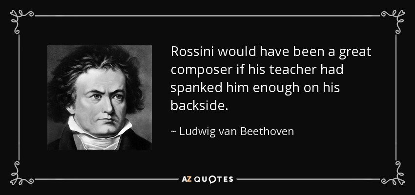 Rossini would have been a great composer if his teacher had spanked him enough on his backside. - Ludwig van Beethoven