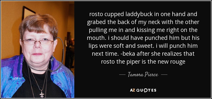 rosto cupped laddybuck in one hand and grabed the back of my neck with the other pulling me in and kissing me right on the mouth. i should have punched him but his lips were soft and sweet. i will punch him next time. -beka after she realizes that rosto the piper is the new rouge - Tamora Pierce