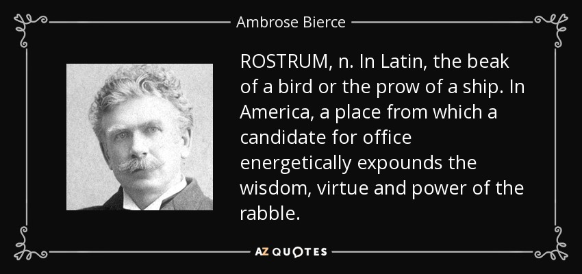 ROSTRUM, n. In Latin, the beak of a bird or the prow of a ship. In America, a place from which a candidate for office energetically expounds the wisdom, virtue and power of the rabble. - Ambrose Bierce