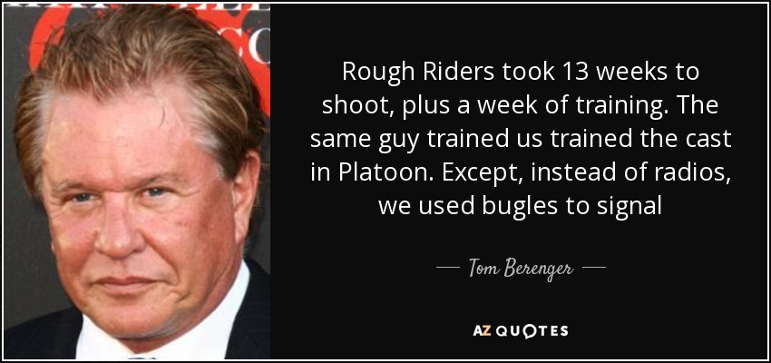 Rough Riders took 13 weeks to shoot, plus a week of training. The same guy trained us trained the cast in Platoon. Except, instead of radios, we used bugles to signal - Tom Berenger