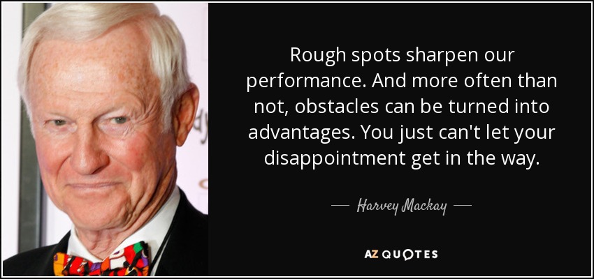 Rough spots sharpen our performance. And more often than not, obstacles can be turned into advantages. You just can't let your disappointment get in the way. - Harvey Mackay