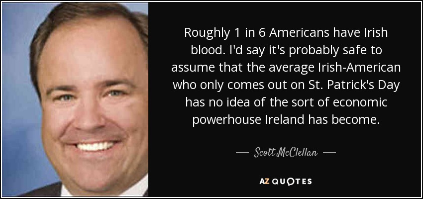 Roughly 1 in 6 Americans have Irish blood. I'd say it's probably safe to assume that the average Irish-American who only comes out on St. Patrick's Day has no idea of the sort of economic powerhouse Ireland has become. - Scott McClellan