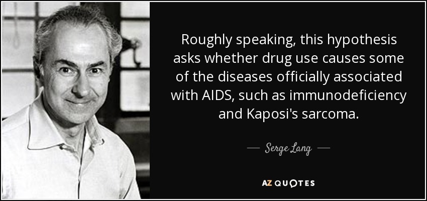 Roughly speaking, this hypothesis asks whether drug use causes some of the diseases officially associated with AIDS, such as immunodeficiency and Kaposi's sarcoma. - Serge Lang