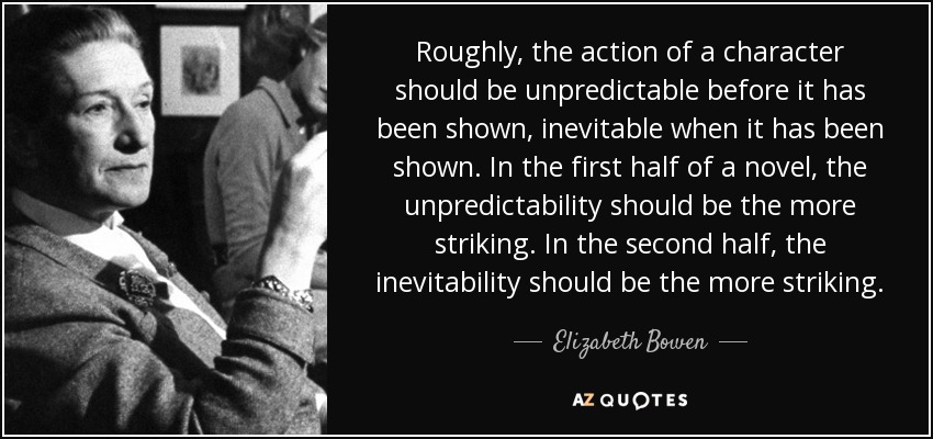 Roughly, the action of a character should be unpredictable before it has been shown, inevitable when it has been shown. In the first half of a novel, the unpredictability should be the more striking. In the second half, the inevitability should be the more striking. - Elizabeth Bowen