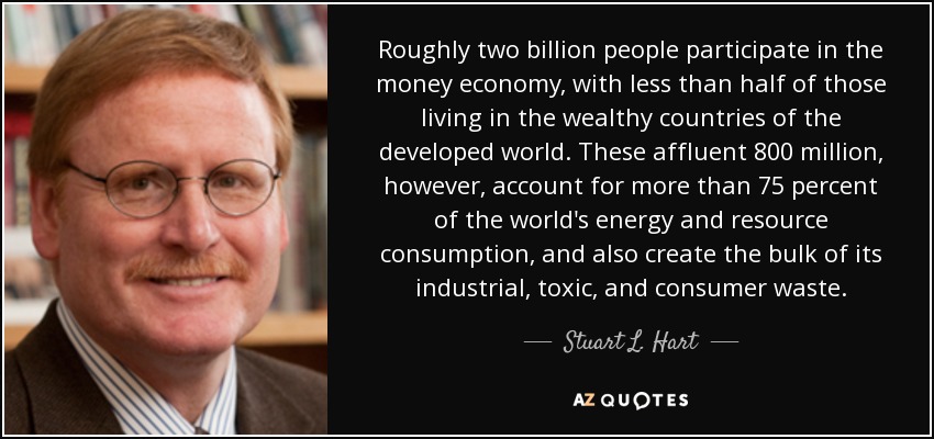 Roughly two billion people participate in the money economy, with less than half of those living in the wealthy countries of the developed world. These affluent 800 million, however, account for more than 75 percent of the world's energy and resource consumption, and also create the bulk of its industrial, toxic, and consumer waste. - Stuart L. Hart