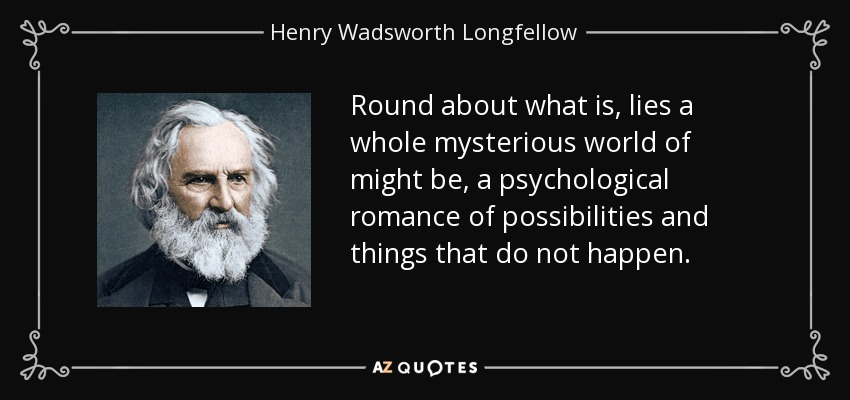 Round about what is, lies a whole mysterious world of might be, a psychological romance of possibilities and things that do not happen. - Henry Wadsworth Longfellow