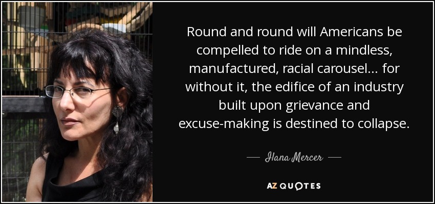 Round and round will Americans be compelled to ride on a mindless, manufactured, racial carousel... for without it, the edifice of an industry built upon grievance and excuse-making is destined to collapse. - Ilana Mercer