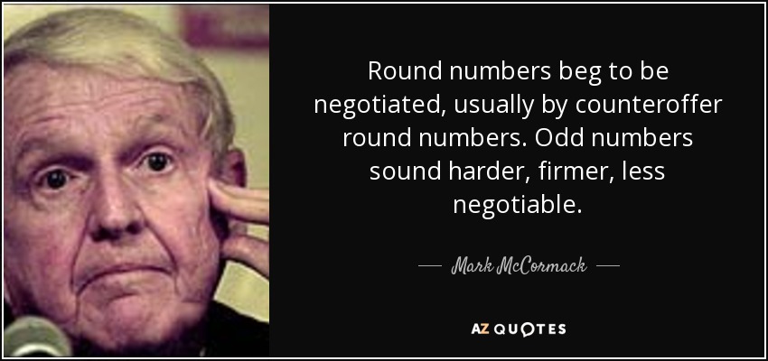 Round numbers beg to be negotiated, usually by counteroffer round numbers. Odd numbers sound harder, firmer, less negotiable. - Mark McCormack