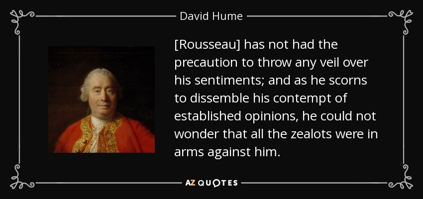 [Rousseau] has not had the precaution to throw any veil over his sentiments; and as he scorns to dissemble his contempt of established opinions, he could not wonder that all the zealots were in arms against him. - David Hume