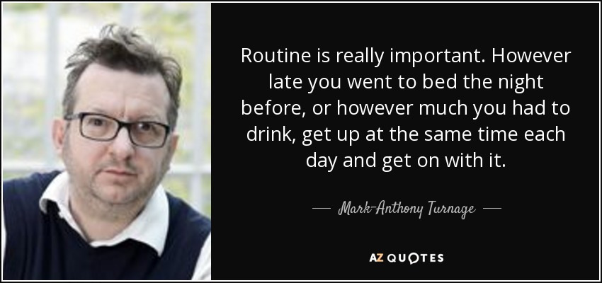 Routine is really important. However late you went to bed the night before, or however much you had to drink, get up at the same time each day and get on with it. - Mark-Anthony Turnage