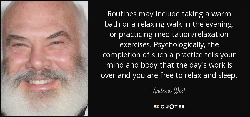 Routines may include taking a warm bath or a relaxing walk in the evening, or practicing meditation/relaxation exercises. Psychologically, the completion of such a practice tells your mind and body that the day's work is over and you are free to relax and sleep. - Andrew Weil